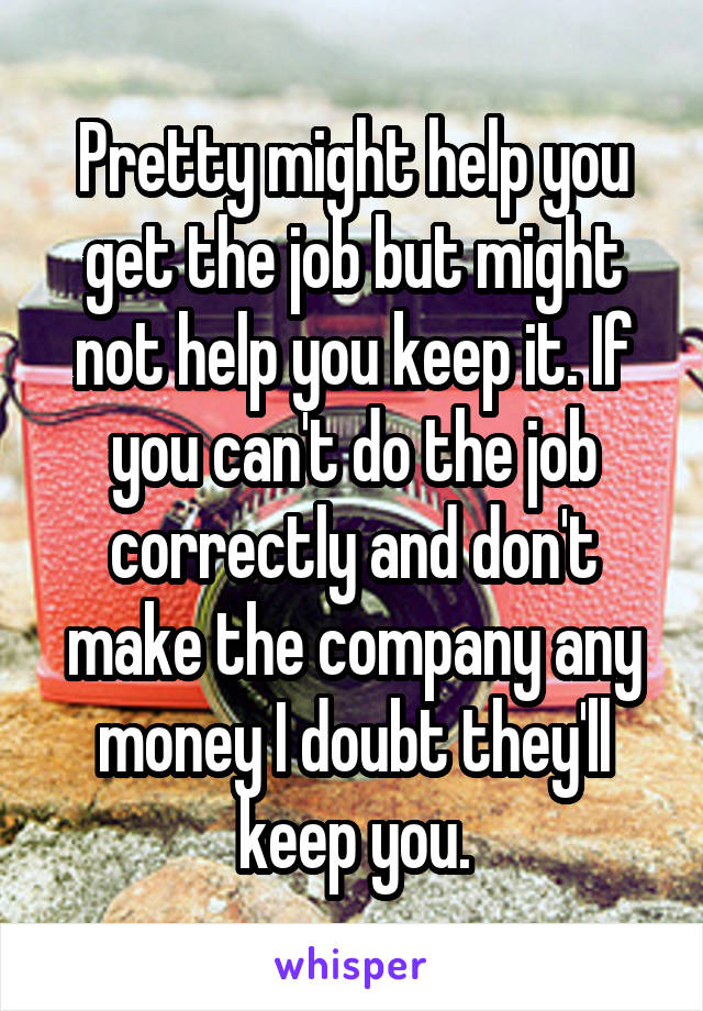 Pretty might help you get the job but might not help you keep it. If you can't do the job correctly and don't make the company any money I doubt they'll keep you.