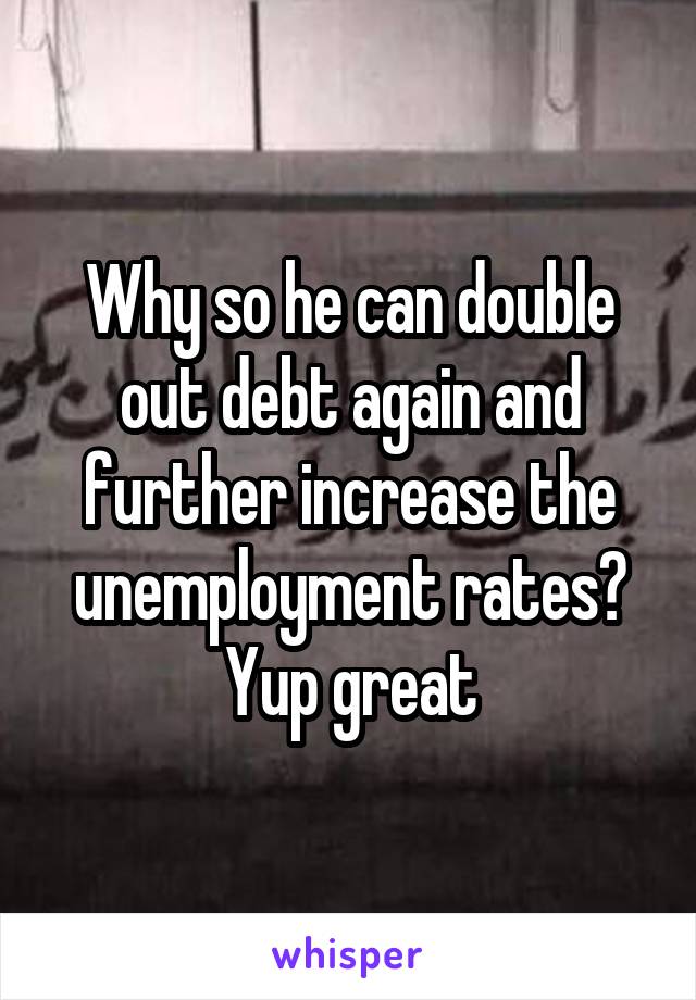 Why so he can double out debt again and further increase the unemployment rates? Yup great