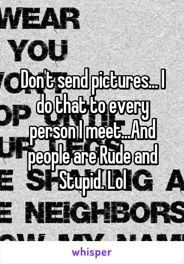 Don't send pictures... I do that to every person I meet...And people are Rude and Stupid. Lol