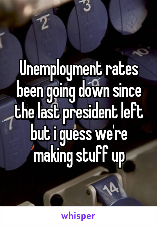 Unemployment rates been going down since the last president left but i guess we're making stuff up