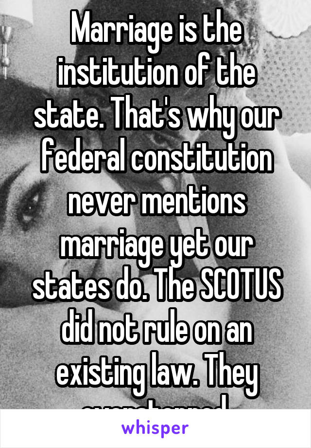 Marriage is the institution of the state. That's why our federal constitution never mentions marriage yet our states do. The SCOTUS did not rule on an existing law. They overstepped 