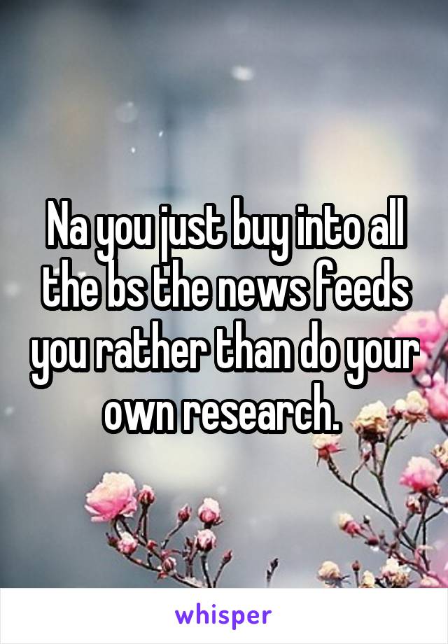 Na you just buy into all the bs the news feeds you rather than do your own research. 