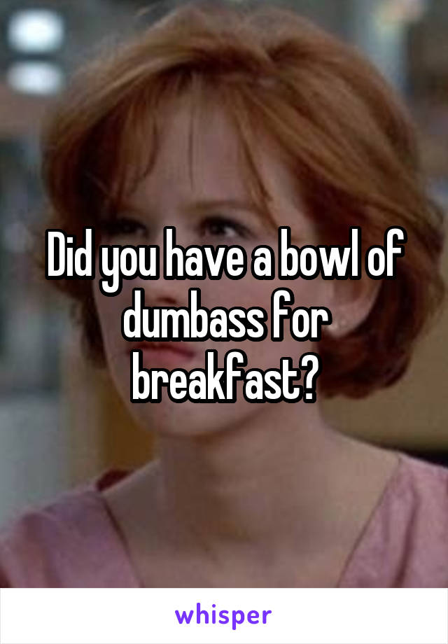 Did you have a bowl of dumbass for breakfast?