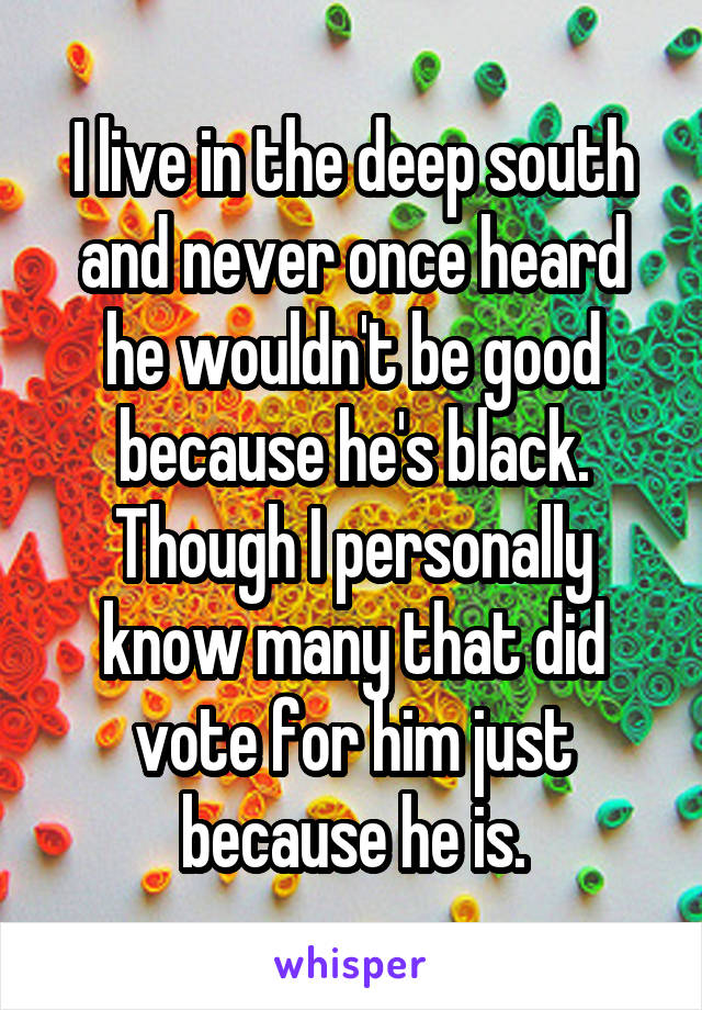 I live in the deep south and never once heard he wouldn't be good because he's black. Though I personally know many that did vote for him just because he is.