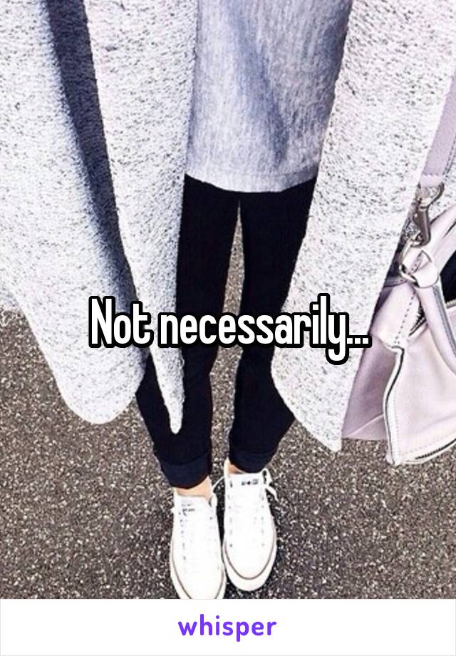 Not necessarily...