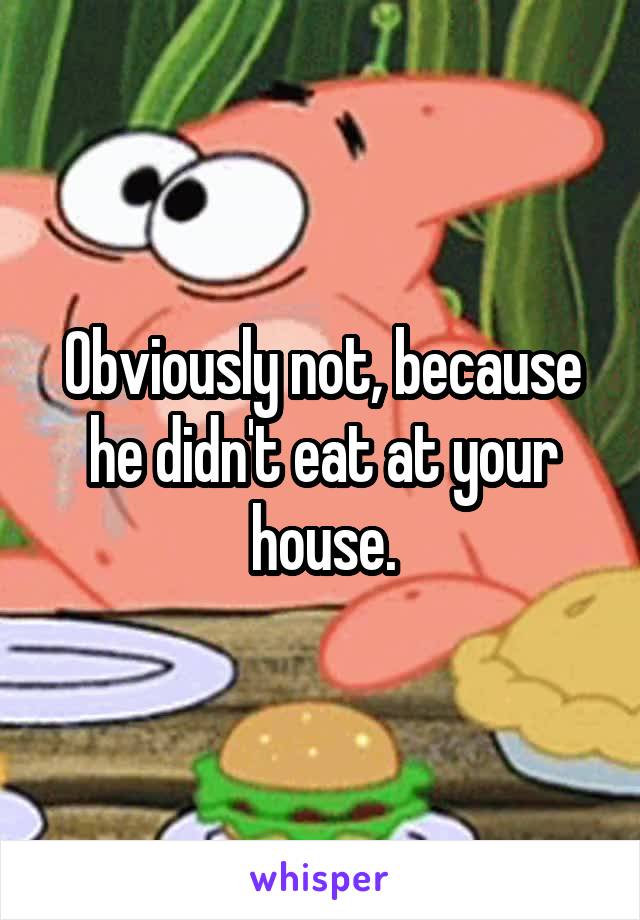 Obviously not, because he didn't eat at your house.