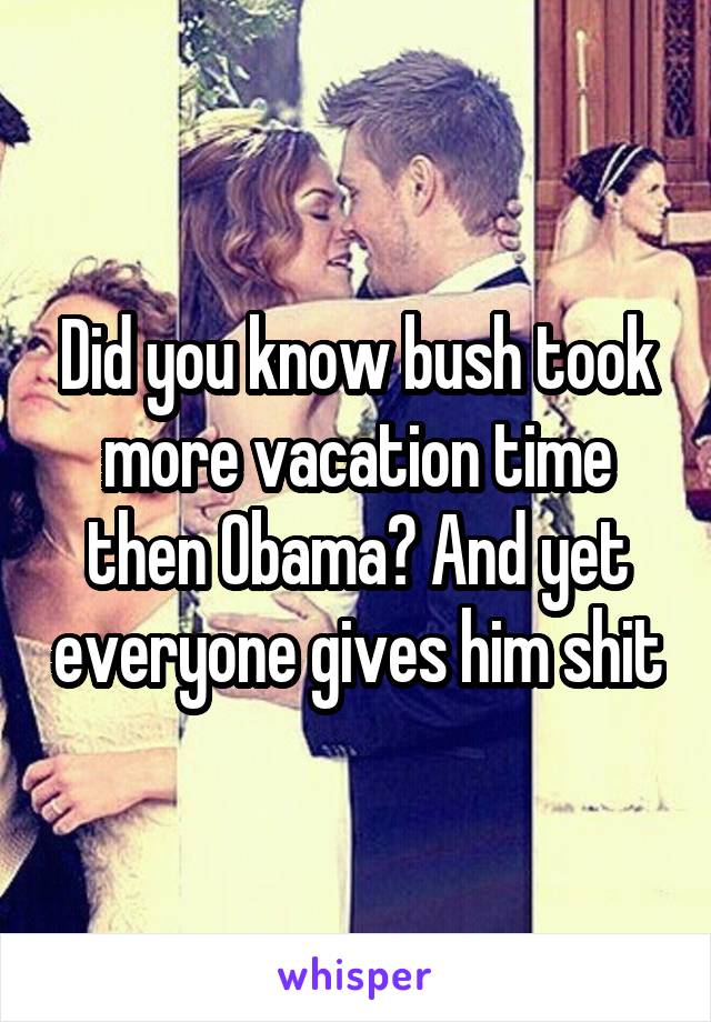 Did you know bush took more vacation time then Obama? And yet everyone gives him shit