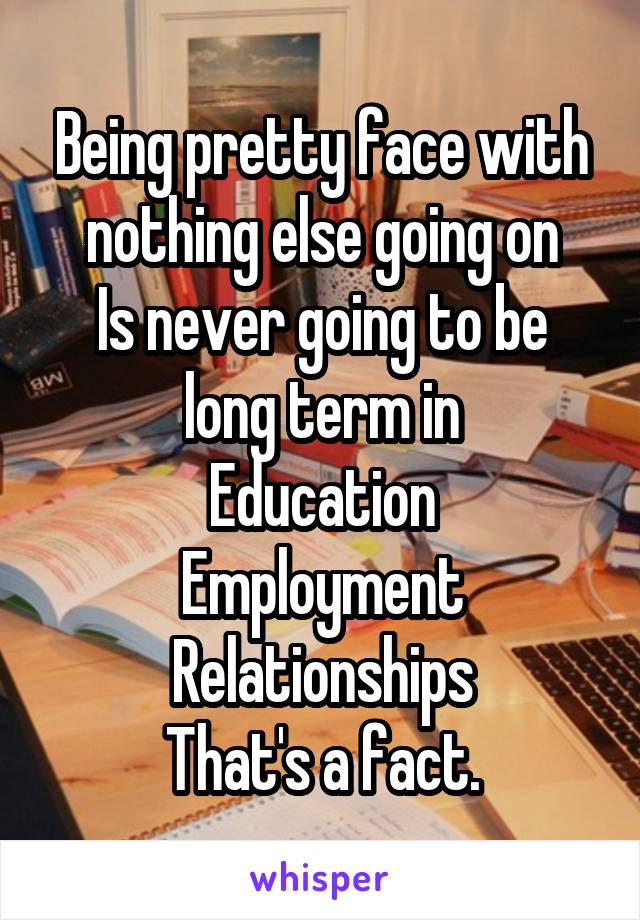 Being pretty face with nothing else going on
Is never going to be long term in
Education
Employment
Relationships
That's a fact.