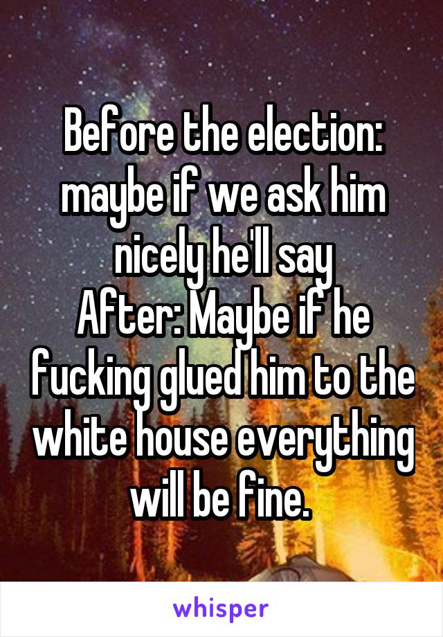 Before the election: maybe if we ask him nicely he'll say
After: Maybe if he fucking glued him to the white house everything will be fine. 