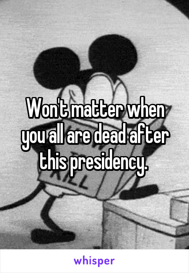 Won't matter when you all are dead after this presidency. 