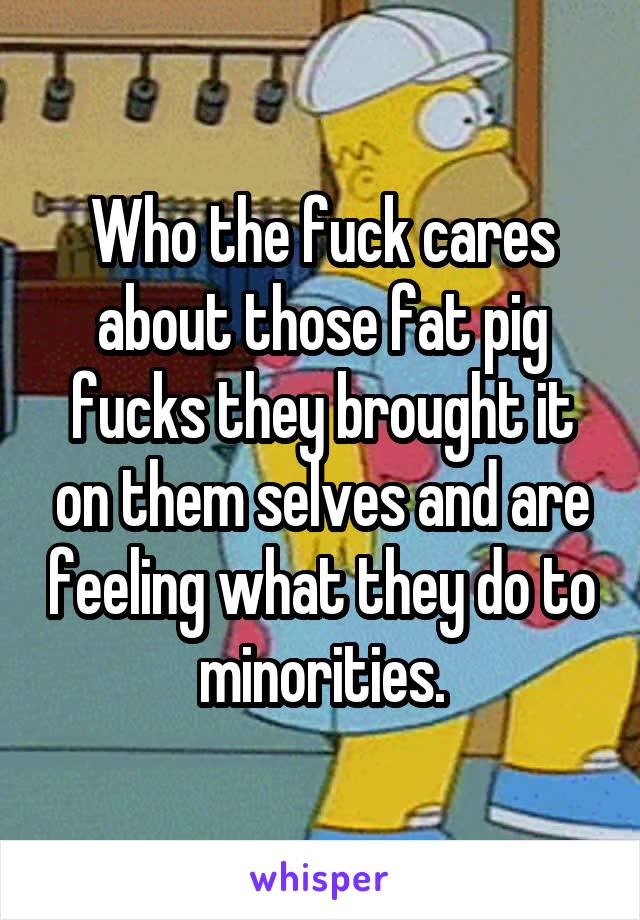 Who the fuck cares about those fat pig fucks they brought it on them selves and are feeling what they do to minorities.