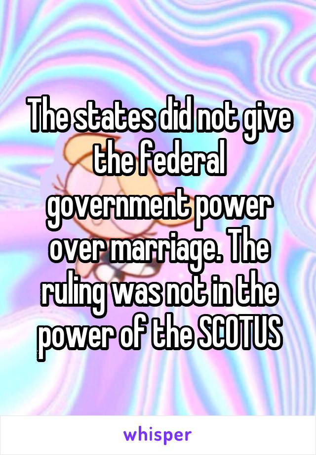 The states did not give the federal government power over marriage. The ruling was not in the power of the SCOTUS