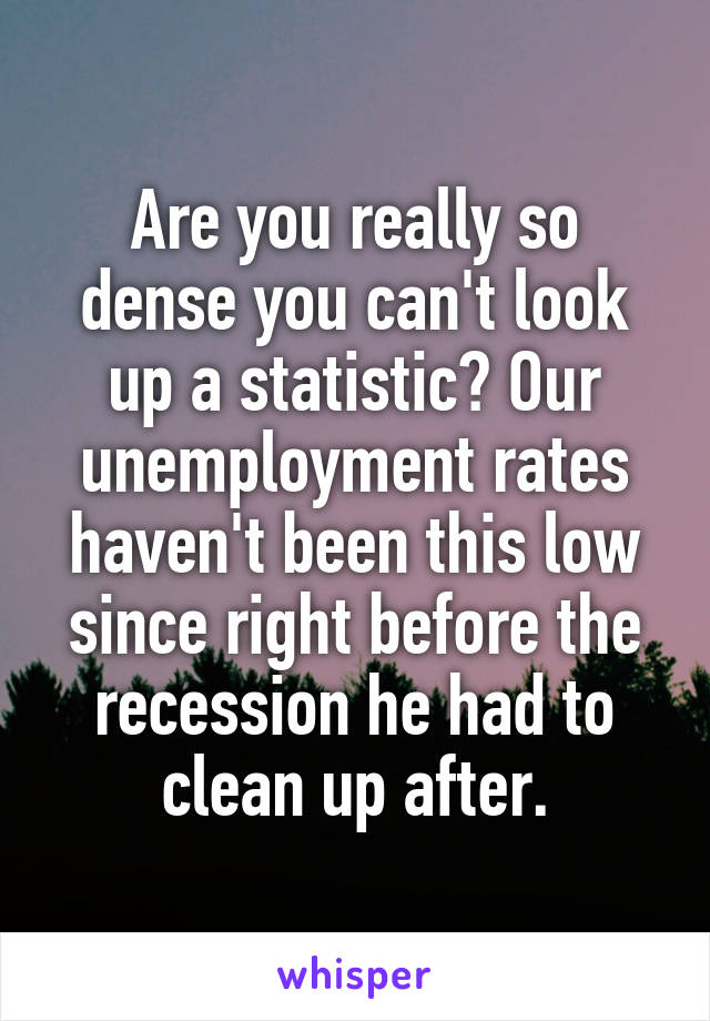 Are you really so dense you can't look up a statistic? Our unemployment rates haven't been this low since right before the recession he had to clean up after.