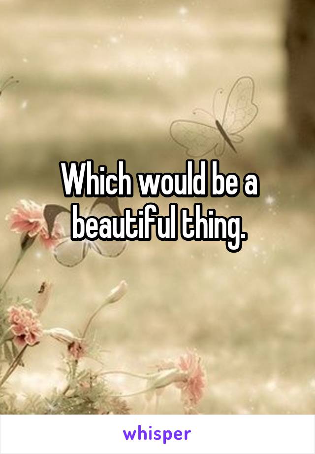 Which would be a beautiful thing.
