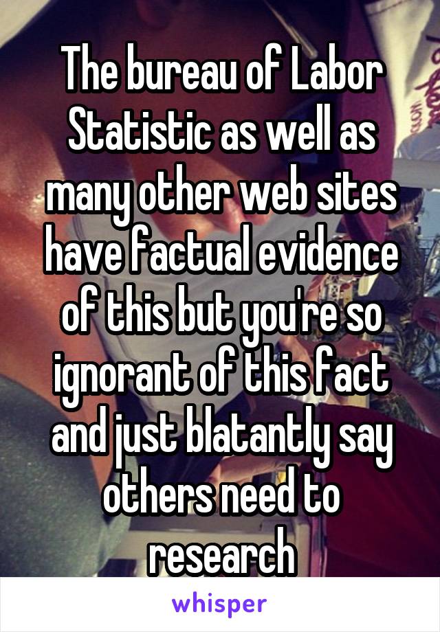 The bureau of Labor Statistic as well as many other web sites have factual evidence of this but you're so ignorant of this fact and just blatantly say others need to research