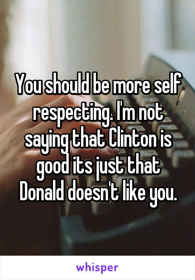 You should be more self respecting. I'm not saying that Clinton is good its just that Donald doesn't like you.