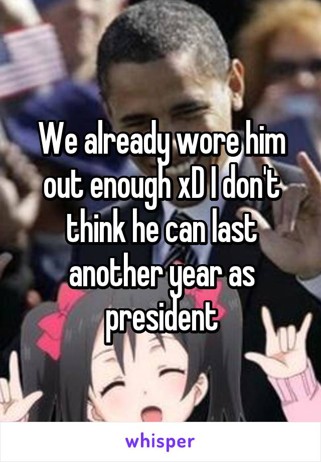 We already wore him out enough xD I don't think he can last another year as president