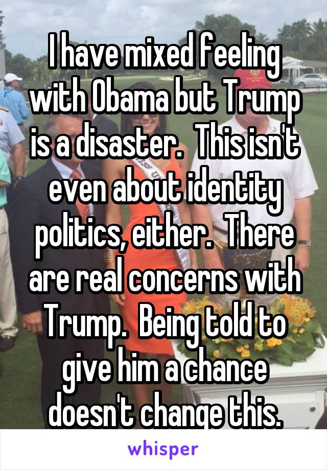 I have mixed feeling with Obama but Trump is a disaster.  This isn't even about identity politics, either.  There are real concerns with Trump.  Being told to give him a chance doesn't change this.