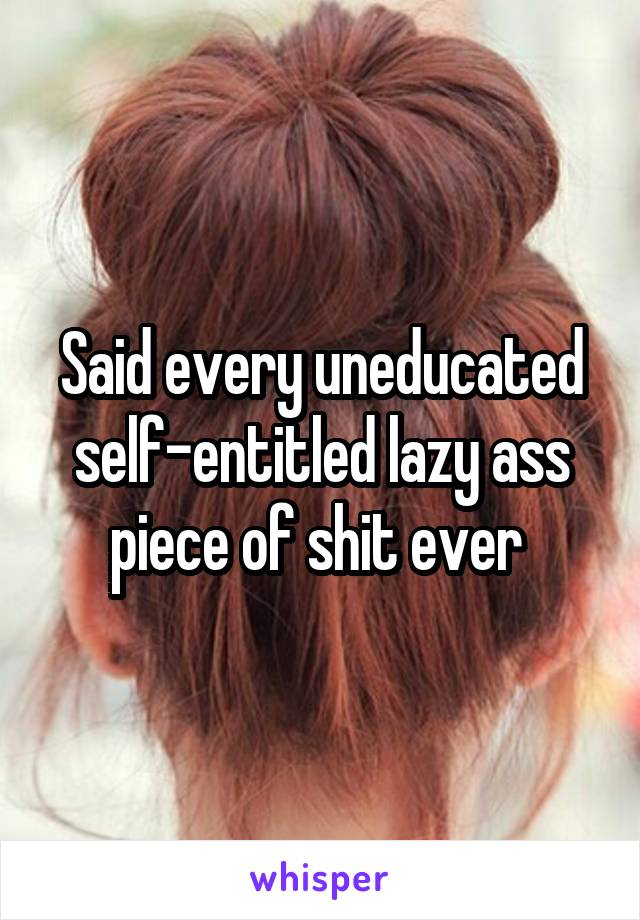 Said every uneducated self-entitled lazy ass piece of shit ever 