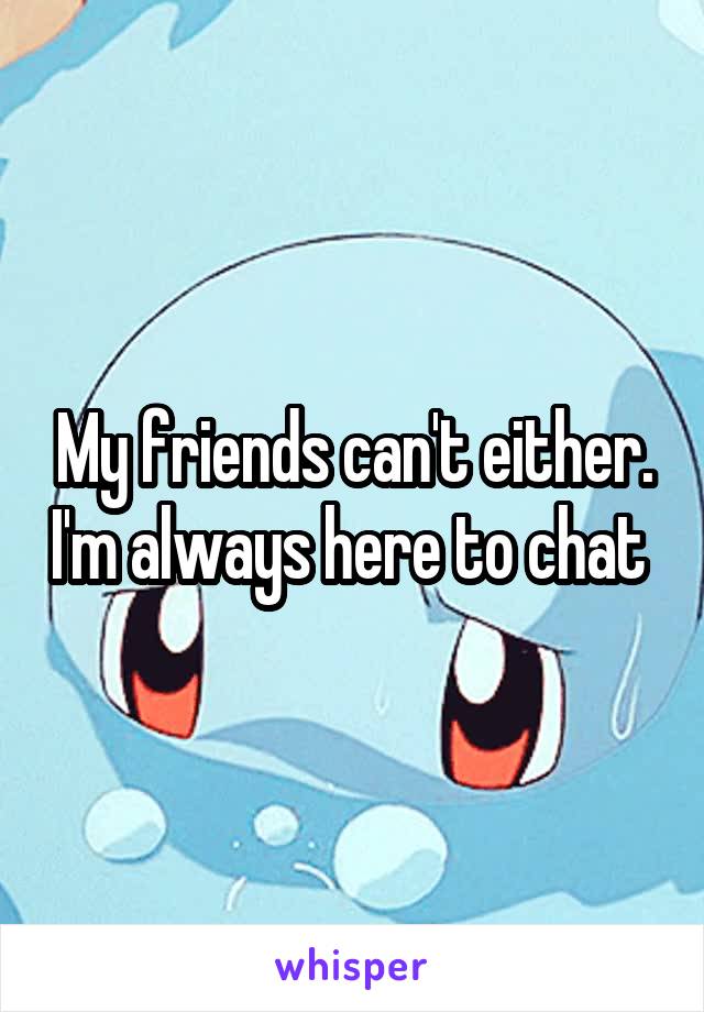 My friends can't either. I'm always here to chat 