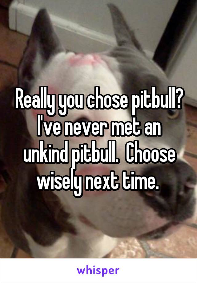 Really you chose pitbull? I've never met an unkind pitbull.  Choose wisely next time. 