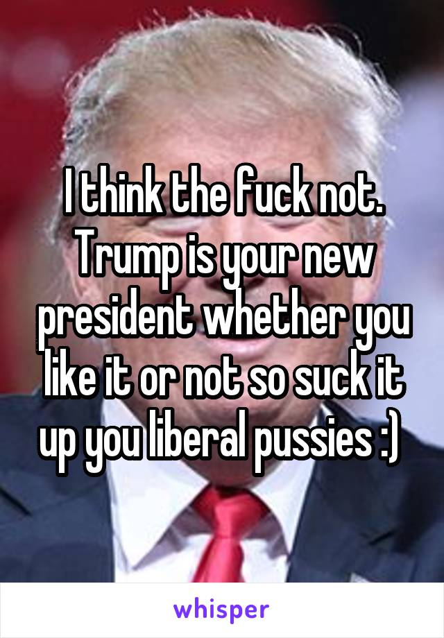 I think the fuck not. Trump is your new president whether you like it or not so suck it up you liberal pussies :) 