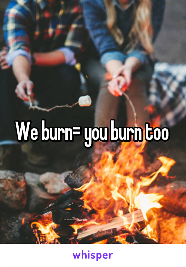 We burn= you burn too 
