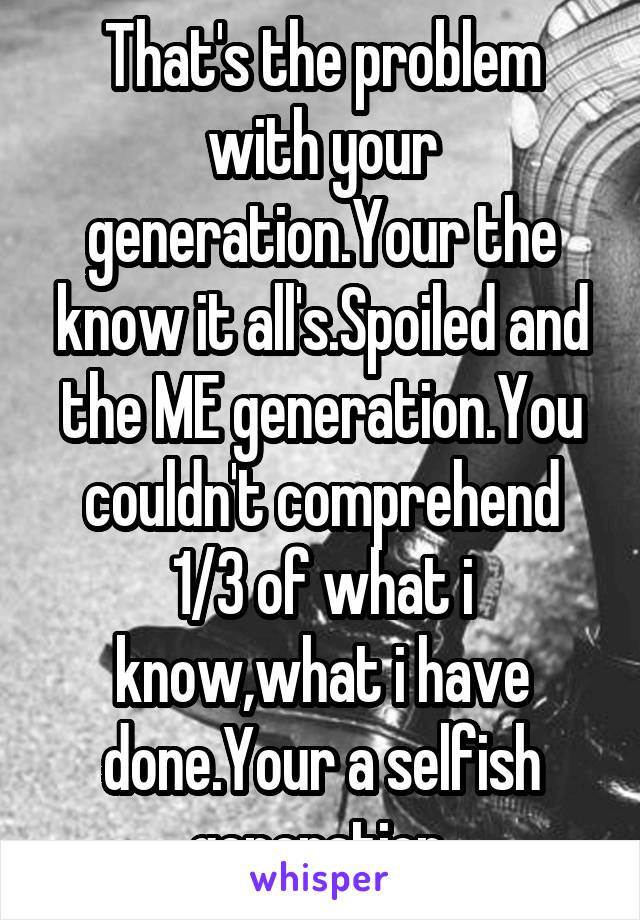 That's the problem with your generation.Your the know it all's.Spoiled and the ME generation.You couldn't comprehend 1/3 of what i know,what i have done.Your a selfish generation.