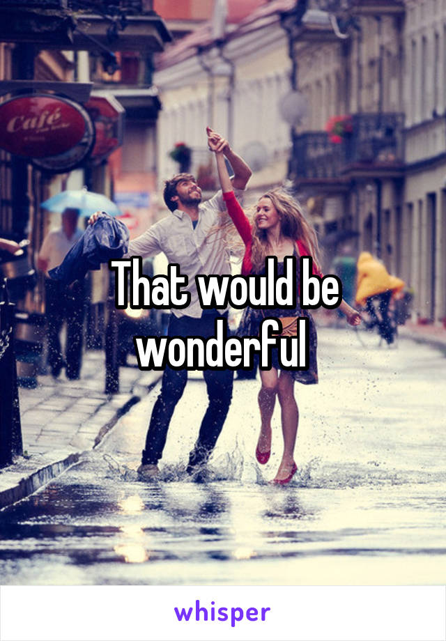 That would be wonderful 