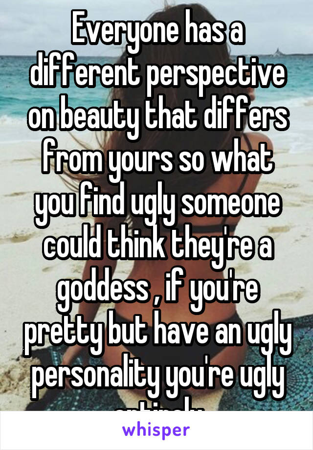 Everyone has a different perspective on beauty that differs from yours so what you find ugly someone could think they're a goddess , if you're pretty but have an ugly personality you're ugly entirely