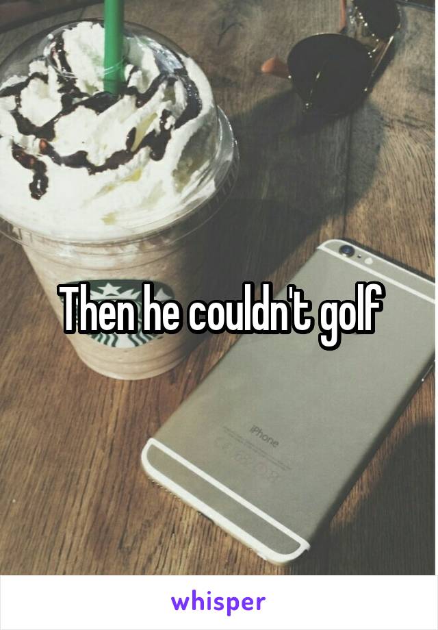 Then he couldn't golf