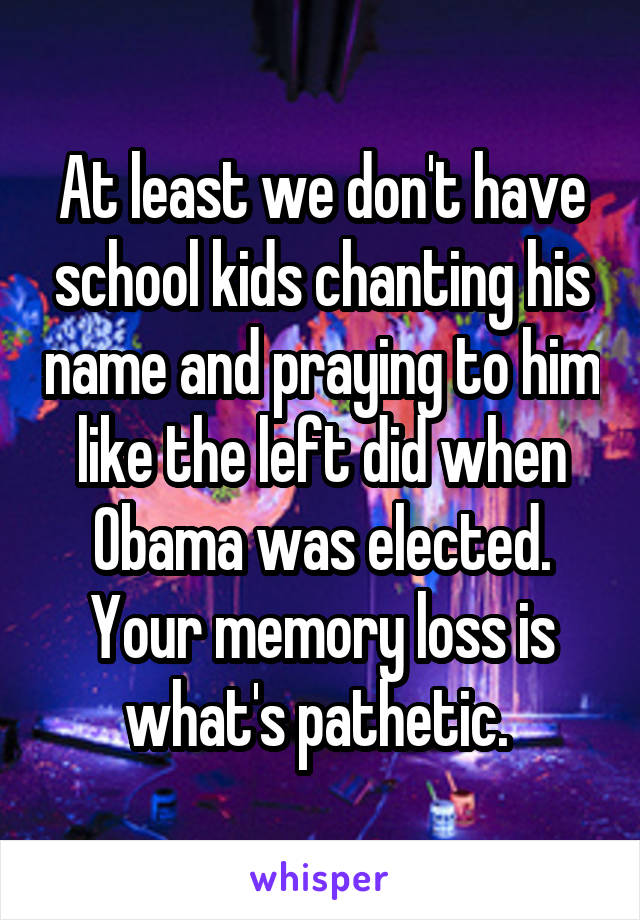 At least we don't have school kids chanting his name and praying to him like the left did when Obama was elected. Your memory loss is what's pathetic. 