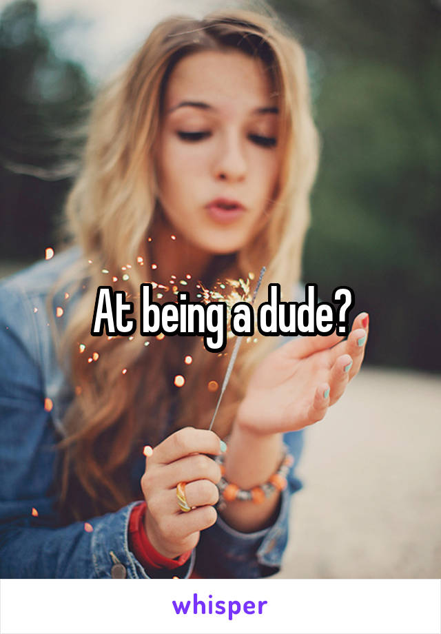 At being a dude?