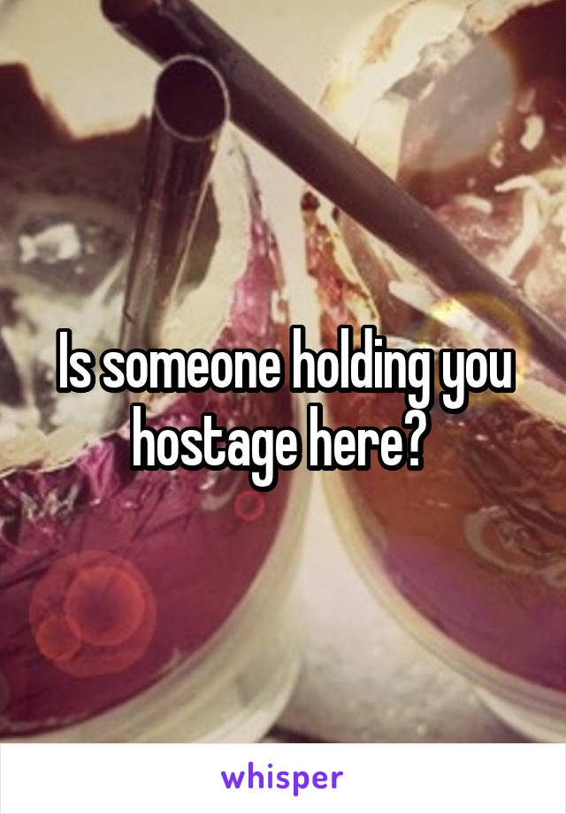 Is someone holding you hostage here? 