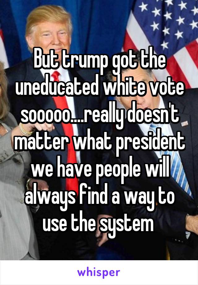 But trump got the uneducated white vote sooooo....really doesn't matter what president we have people will always find a way to use the system 