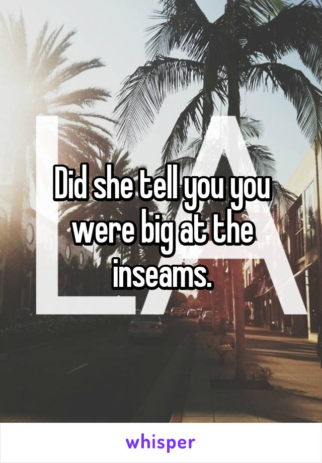 Did she tell you you were big at the inseams.