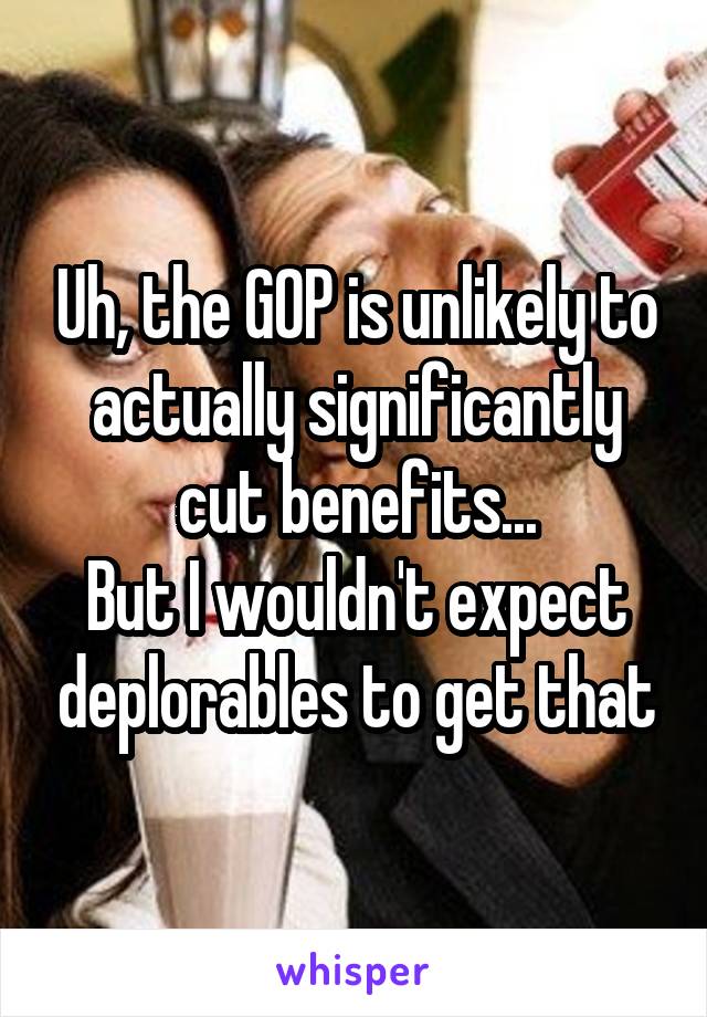 Uh, the GOP is unlikely to actually significantly cut benefits...
But I wouldn't expect deplorables to get that