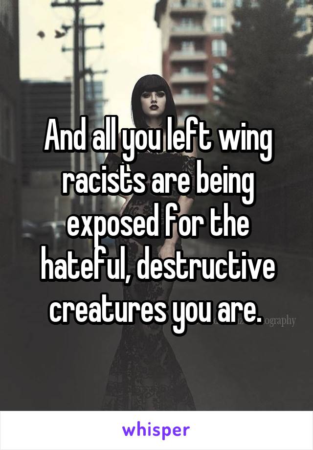 And all you left wing racists are being exposed for the hateful, destructive creatures you are. 