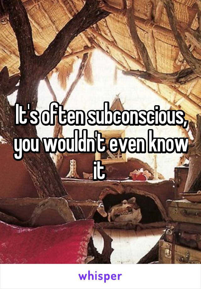 It's often subconscious, you wouldn't even know it 