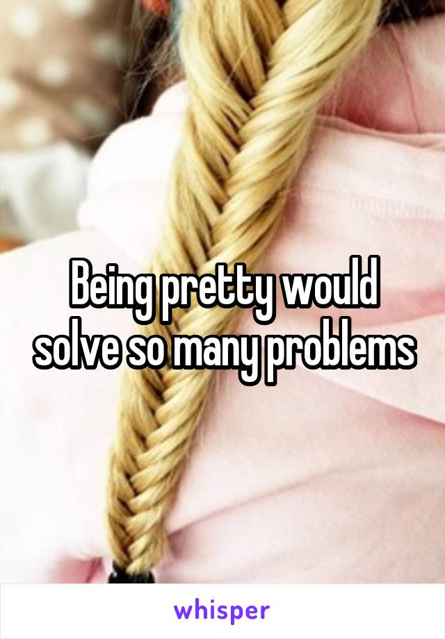 Being pretty would solve so many problems