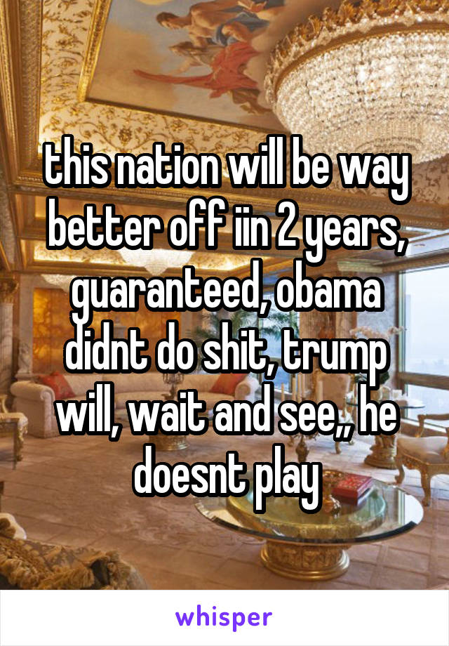 this nation will be way better off iin 2 years, guaranteed, obama didnt do shit, trump will, wait and see,, he doesnt play