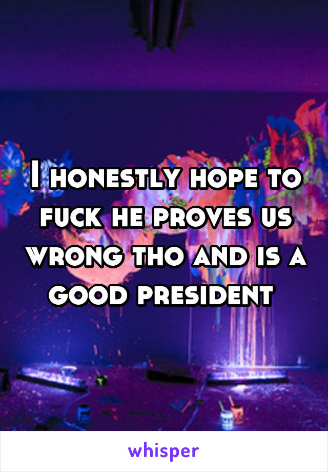 I honestly hope to fuck he proves us wrong tho and is a good president 