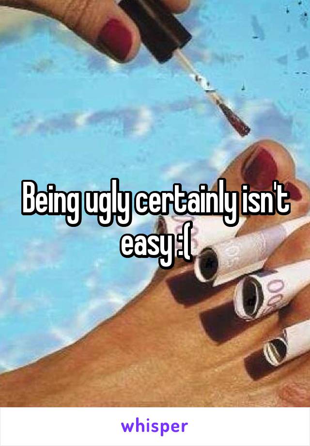 Being ugly certainly isn't easy :(