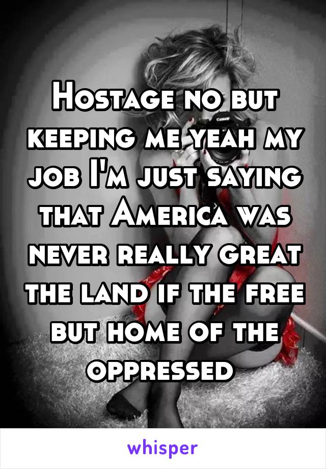 Hostage no but keeping me yeah my job I'm just saying that America was never really great the land if the free but home of the oppressed 