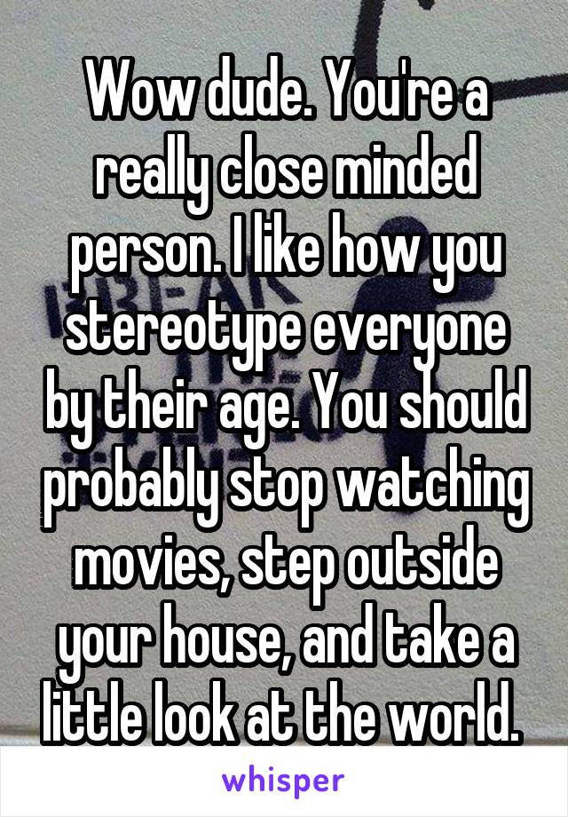 Wow dude. You're a really close minded person. I like how you stereotype everyone by their age. You should probably stop watching movies, step outside your house, and take a little look at the world. 