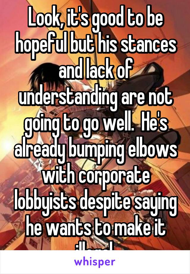 Look, it's good to be hopeful but his stances and lack of understanding are not going to go well.  He's already bumping elbows with corporate lobbyists despite saying he wants to make it illegal.