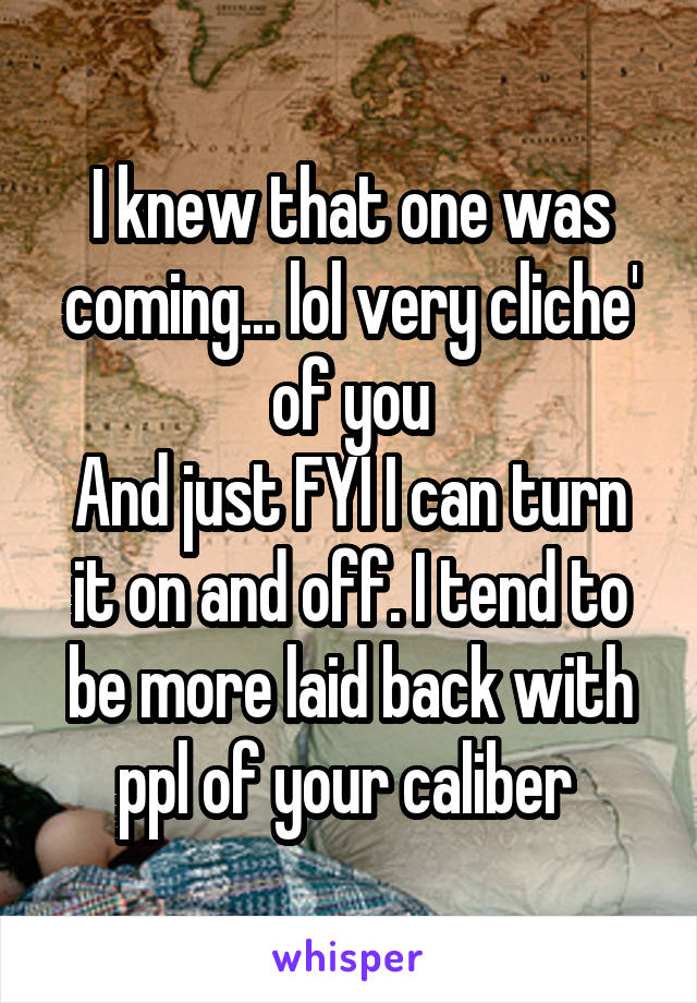 I knew that one was coming... lol very cliche' of you
And just FYI I can turn it on and off. I tend to be more laid back with ppl of your caliber 