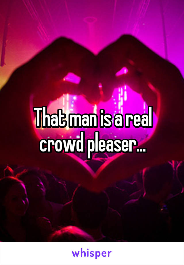 That man is a real crowd pleaser...