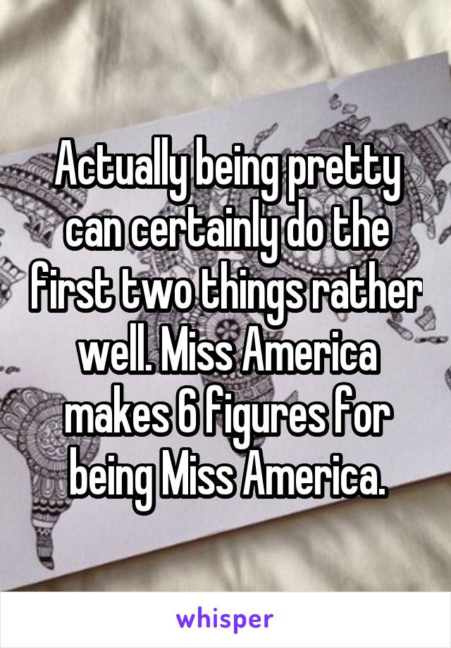 Actually being pretty can certainly do the first two things rather well. Miss America makes 6 figures for being Miss America.