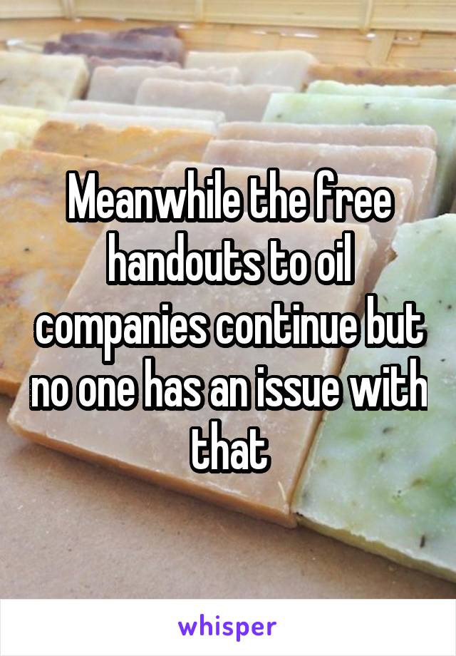 Meanwhile the free handouts to oil companies continue but no one has an issue with that